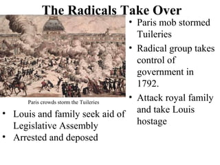 • Paris mob stormed
Tuileries
• Radical group takes
control of
government in
1792.
• Attack royal family
and take Louis
hostage
The Radicals Take Over
Paris crowds storm the Tuileries
• Louis and family seek aid of
Legislative Assembly
• Arrested and deposed
 