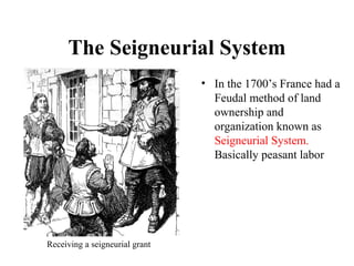The Seigneurial System
• In the 1700’s France had a
Feudal method of land
ownership and
organization known as
Seigneurial System.
Basically peasant labor
Receiving a seigneurial grant
 
