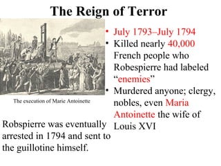 • July 1793–July 1794
• Killed nearly 40,000
French people who
Robespierre had labeled
“enemies”
• Murdered anyone; clergy,
nobles, even Maria
Antoinette the wife of
Louis XVI
The Reign of Terror
The execution of Marie Antoinette
Robspierre was eventually
arrested in 1794 and sent to
the guillotine himself.
 