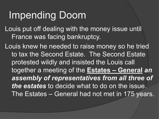 Impending Doom
Louis put off dealing with the money issue until
France was facing bankruptcy.
Louis knew he needed to raise money so he tried
to tax the Second Estate. The Second Estate
protested wildly and insisted the Louis call
together a meeting of the Estates – General an
assembly of representatives from all three of
the estates to decide what to do on the issue.
The Estates – General had not met in 175 years.
 
