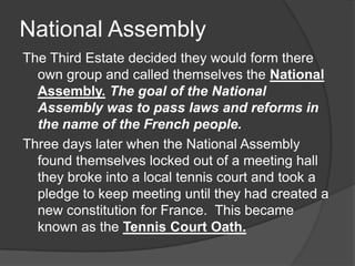 National Assembly
The Third Estate decided they would form there
own group and called themselves the National
Assembly. The goal of the National
Assembly was to pass laws and reforms in
the name of the French people.
Three days later when the National Assembly
found themselves locked out of a meeting hall
they broke into a local tennis court and took a
pledge to keep meeting until they had created a
new constitution for France. This became
known as the Tennis Court Oath.
 