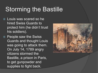 Storming the Bastille
 Louis was scared so he
hired Swiss Guards to
protect him (he didn’t trust
his soldiers).
 People saw the Swiss
Guards and thought Louis
was going to attack them.
On July 14, 1789 angry
citizens stormed the
Bastille, a prison in Paris,
to get gunpowder and
supplies to fight back.
 