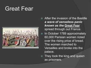 Great Fear
 After the invasion of the Bastille
a wave of senseless panic
known as the Great Fear
spread through out France.
 In October 1789 approximately
60,000 Parisian women rioted
over the rising price of bread.
The women marched to
Versailles and broke into the
palace.
 They took the king and queen
as prisoners.
 
