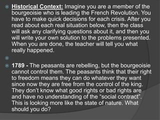  Historical Context: Imagine you are a member of the
bourgeoisie who is leading the French Revolution. You
have to make quick decisions for each crisis. After you
read about each real situation below, then the class
will ask any clarifying questions about it, and then you
will write your own solution to the problems presented.
When you are done, the teacher will tell you what
really happened.

 1789 - The peasants are rebelling, but the bourgeoisie
cannot control them. The peasants think that their right
to freedom means they can do whatever they want
since now they are free from the control of the king.
They don’t know what good rights or bad rights are
and have no understanding of the “social contract”.
This is looking more like the state of nature. What
should you do?
 
