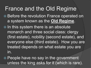 France and the Old Regime
 Before the revolution France operated on
a system known as the Old Regime.
 In this system there is an absolute
monarch and three social class: clergy
(first estate), nobility (second estate), and
everyone else (third estate). How you are
treated depends on what estate you are
in.
 People have no say in the government
unless the king asks for it (which is rare).
 