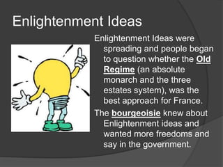 Enlightenment Ideas
Enlightenment Ideas were
spreading and people began
to question whether the Old
Regime (an absolute
monarch and the three
estates system), was the
best approach for France.
The bourgeoisie knew about
Enlightenment ideas and
wanted more freedoms and
say in the government.
 