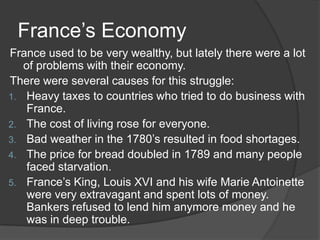 France’s Economy
France used to be very wealthy, but lately there were a lot
of problems with their economy.
There were several causes for this struggle:
1. Heavy taxes to countries who tried to do business with
France.
2. The cost of living rose for everyone.
3. Bad weather in the 1780’s resulted in food shortages.
4. The price for bread doubled in 1789 and many people
faced starvation.
5. France’s King, Louis XVI and his wife Marie Antoinette
were very extravagant and spent lots of money.
Bankers refused to lend him anymore money and he
was in deep trouble.
 