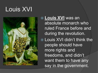 Louis XVI
 Louis XVI was an
absolute monarch who
ruled France before and
during the revolution.
 Louis XVI didn’t think the
people should have
more rights and
freedoms, and didn’t
want them to have any
say in the government.
 