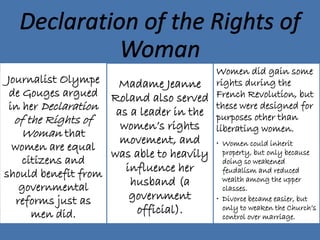 Journalist Olympe
de Gouges argued
in her Declaration
of the Rights of
Woman that
women are equal
citizens and
should benefit from
governmental
reforms just as
men did.
Madame Jeanne
Roland also served
as a leader in the
women’s rights
movement, and
was able to heavily
influence her
husband (a
government
official).
Women did gain some
rights during the
French Revolution, but
these were designed for
purposes other than
liberating women.
• Women could inherit
property, but only because
doing so weakened
feudalism and reduced
wealth among the upper
classes.
• Divorce became easier, but
only to weaken the Church’s
control over marriage.
 