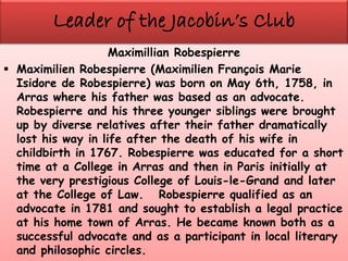 Maximillian Robespierre
 Maximilien Robespierre (Maximilien François Marie
Isidore de Robespierre) was born on May 6th, 1758, in
Arras where his father was based as an advocate.
Robespierre and his three younger siblings were brought
up by diverse relatives after their father dramatically
lost his way in life after the death of his wife in
childbirth in 1767. Robespierre was educated for a short
time at a College in Arras and then in Paris initially at
the very prestigious College of Louis-le-Grand and later
at the College of Law. Robespierre qualified as an
advocate in 1781 and sought to establish a legal practice
at his home town of Arras. He became known both as a
successful advocate and as a participant in local literary
and philosophic circles.
 