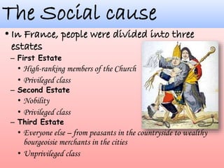 The Social cause
– First Estate
• High-ranking members of the Church
• Privileged class
– Second Estate
• Nobility
• Privileged class
– Third Estate
• Everyone else – from peasants in the countryside to wealthy
bourgeoisie merchants in the cities
• Unprivileged class
 