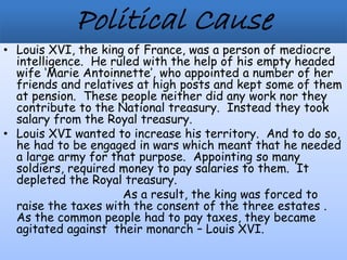 • Louis XVI, the king of France, was a person of mediocre
intelligence. He ruled with the help of his empty headed
wife ‘Marie Antoinnette’, who appointed a number of her
friends and relatives at high posts and kept some of them
at pension. These people neither did any work nor they
contribute to the National treasury. Instead they took
salary from the Royal treasury.
• Louis XVI wanted to increase his territory. And to do so,
he had to be engaged in wars which meant that he needed
a large army for that purpose. Appointing so many
soldiers, required money to pay salaries to them. It
depleted the Royal treasury.
As a result, the king was forced to
raise the taxes with the consent of the three estates .
As the common people had to pay taxes, they became
agitated against their monarch – Louis XVI.
 