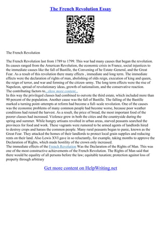 The French Revolution Essay
The French Revolution
The French Revolution last from 1789 to 1799. This war had many causes that began the revolution.
Its causes ranged from the American Revolution, the economic crisis in France, social injustices to
the immediate causes like the fall of Bastille, the Convening of he Estate–General, and the Great
Fear. As a result of this revolution there many effects , immediate and long term. The immediate
effects were the declaration of rights of man, abolishing of olds reign, execution of king and queen,
the reign of terror, and war and forming of the citizen–army. The long term effects were the rise of
Napoleon, spread of revolutionary ideas, growth of nationalism, and the conservative reaction.
The contributing factors to...show more content...
In this way the privileged classes had combined to outvote the third estate, which included more than
90 percent of the population. Another cause was the fall of Bastille. The falling of the Bastille
marked a turning point–attempts at reform had become a full–scale revolution. One of the causes
was the economic problems of many common people had become worse, because poor weather
conditions had ruined the harvest. As a result, the price of bread, the most important food of the
poorer classes had increased. Violence grew in both the cities and the countryside during the
spring and summer. While hungry artisans revolted in urban areas, starved peasants searched the
provinces for food and work. These vagrants were rumored to be armed agents of landlords hired
to destroy crops and harass the common people. Many rural peasants began to panic, known as the
Great Fear. They attacked the homes of their landlords to protect local grain supplies and reducing
rents on their land. Also Lewis XVI gave in so reluctantly, for example, taking months to approve the
Declaration of Rights, which made hostility of the crown only increased.
The immediate effects of the French Revolution Was the Declaration of the Rights of Man. This was
one of the most constructive achievements of the French Revolution. The Rights of Man said that
there would be equality of all persons before the law; equitable taxation; protection against loss of
property through arbitrary
Get more content on HelpWriting.net
 