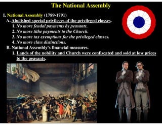 The National Assembly
I. National Assembly (1789-1791)
A. Abolished special privileges of the privileged classes.
1. No more feudal payments by peasants.
2. No more tithe payments to the Church.
3. No more tax exemptions for the privileged classes.
4. No more class distinctions.
B. National Assembly's financial measures.
1. Lands of the nobility and Church were confiscated and sold at low prices
to the peasants.
 