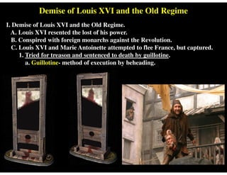 Demise of Louis XVI and the Old Regime
I. Demise of Louis XVI and the Old Regime.
A. Louis XVI resented the lost of his power.
B. Conspired with foreign monarchs against the Revolution.
C. Louis XVI and Marie Antoinette attempted to flee France, but captured.
1. Tried for treason and sentenced to death by guillotine.
a. Guillotine- method of execution by beheading.
 