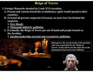 Reign of Terror
I. Foreign Monarchs shocked by Louis XVI execution.
A. Prussia and Austria feared the revolutionary spirit would spread to their
countries.
B. Arrested all persons suspected of treason, no more how far-fetched the
suspicion.
1. Very bloody
2. Thousands killed by guillotine.
C. Eventually, the Reign of Terror got out of hand and people turned on
the Jacobins.
1. Jacobin leadership arrested and executed by guillotine.
Robespierre: He was the leader of the Jacobins
who were responsible for the “Reign of
Terror.” In the end he met the same fate as the
thousands he had sent to the Guillotine.
 