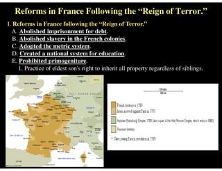 Reforms in France Following the “Reign of Terror.”
I. Reforms in France following the “Reign of Terror.”
A. Abolished imprisonment for debt.
B. Abolished slavery in the French colonies.
C. Adopted the metric system.
D. Created a national system for education.
E. Prohibited primogeniture.
1. Practice of eldest son's right to inherit all property regardless of siblings.
 