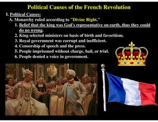 Political Causes of the French Revolution
I. Political Causes:
A. Monarchy ruled according to "Divine Right."
1. Belief that the king was God's representative on earth, thus they could
do no wrong.
2. King selected ministers on basis of birth and favoritism.
3. Royal government was corrupt and inefficient.
4. Censorship of speech and the press.
5. People imprisoned without charge, bail, or trial.
6. People denied a voice in government.
 