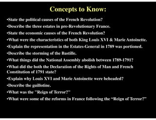 Concepts to Know:
•State the political causes of the French Revolution?
•Describe the three estates in pre-Revolutionary France.
•State the economic causes of the French Revolution?
•What were the characteristics of both King Louis XVI & Marie Antoinette.
•Explain the representation in the Estates-General in 1789 was portioned.
•Describe the storming of the Bastille.
•What things did the National Assembly abolish between 1789-1791?
•What did the both the Declaration of the Rights of Man and French
Constitution of 1791 state?
•Explain why Louis XVI and Marie Antoinette were beheaded?
•Describe the guillotine.
•What was the "Reign of Terror?"
•What were some of the reforms in France following the “Reign of Terror?”
 