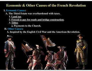 Economic & Other Causes of the French Revolution
I. Economic Causes:
A. The Third Estate was overburdened with taxes.
1. Land tax
2. Forced to pay for roads and bridge construction.
3. Tithes
a. Payments to the Church.
II. Other Causes:
A. Inspired by the English Civil War and the American Revolution.
 