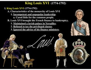 King Louis XVI (1774-1792)
I. King Louis XVI (1774-1792)
A. Characteristics of the monarchy of Louis XVI
1. Incompetent and unpopular leadership.
a. Cared little for the common people.
B. Louis XVI brought the French finance to bankruptcy.
1. Maintained a lavish palace in Versailles.
2. Refused to tax the privileged classes.
3. Ignored the advice of his finance ministers.
 