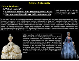 Marie Antoinette
I. Marie Antoinette
A. Wife of Louis XVI
B. She was not French, but a Hapsburg from Austria.
C. She was snobbish and loved to live extravagantly.
Marie Antoinette only 14 years old
when she married the 15-year-old
future king of France Louis XVI.
It took seven years for the future king and queen to consummate their marriage. Just hours after they first met, the young
teenagers were escorted to the bridal chamber on their wedding night by the groom’s grandfather, King Louis XV. After
the king blessed their bed, gave both a kiss and left the room to allow them to start work on producing a royal heir,
nothing happened between the two relative strangers that night. Apparently, nothing happened for the next seven years
either. The dauphin suffered from a painful medical condition that rendered him impotent, and the palace gossip soon
circulated around Europe. Finally in 1777, King Louis XVI underwent surgery to correct the problem and within a year,
Marie Antoinette bore the first of the couple’s four children.
A fairy-tale village was built for her at Versailles.
While peasants starved in villages throughout France, Marie
Antoinette commissioned the construction of the Petit
Hameau, a utopian hamlet with lakes, gardens, cottages,
watermills and a farmhouse on the palace grounds. The
queen and her ladies-in-waiting dressed up as peasants and
pretended to be milkmaids and shepherdesses in their
picturesque rural retreat. Marie Antoinette’s elaborate
spending on frivolities such as the Petit Hameau infuriated
revolutionaries and earned her the moniker “Madame
Deficit.”
 