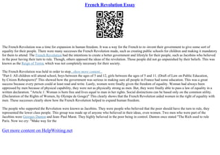 French Revolution Essay
The French Revolution was a time for expansion in human freedom. It was a way for the French to re–invent their government to give some sort of
equality for their people. There were many successes the French Revolution made, such as creating public schools for children and making it mandatory
for them to attend. The French Revolution had the intentions to create a better government and lifestyle for their people, such as Jacobins who believed
in the poor having their turn to rule. Though, others opposed the ideas of the revolution. Those people did not go unpunished by their beliefs. This was
known as the Reign of Terror, which was not completely necessary for their society.
The French Revolution was held in order to stop...show more content...
"Part I: All children will attend school, boys between the ages of 5 and 12, girls between the ages of 5 and 11. (Draft of Law on Public Education,
by Citizen Robespierre)" This showed how the government was serious in making sure all people in France had some education. This was a great
success because every person could at least read and write. Lastly, women were finally given the freedom of equality. Woman had always been
oppressed by men because of physical capability, they were not as physically strong as men. But, they were finally able to pass a law of equality in a
written declaration. "Article 1: Woman is born free and lives equal to man in her rights. Social distinctions can be based only on the common utility.
(Declaration of the Rights of Women, by Olympe de Gouge)" This clearly shows that the French Revolution aided women in the right of equality with
men. These successes clearly show how the French Revolution helped to expand human freedom.
The people who supported the Revolution were known as Jacobins. They were people who believed that the poor should have the turn to rule, they
represented the lower class people. This group was made up of anyone who believed in their ideas, even women. Two men who were part of the
Jacobins were Georges Danton and Jean–Paul Marat. They highly believed in the poor being in control. Danton once stated "The Rich used to rule
Paris. Now we cry: "Make way for the
Get more content on HelpWriting.net
 