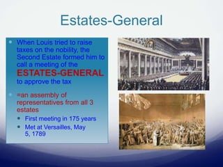Estates-General
 When Louis tried to raise
taxes on the nobility, the
Second Estate formed him to
call a meeting of the
ESTATES-GENERAL
to approve the tax
 =an assembly of
representatives from all 3
estates
 First meeting in 175 years
 Met at Versailles, May
5, 1789
 