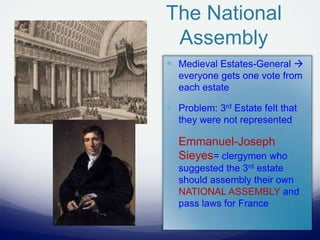 The National
Assembly
 Medieval Estates-General 
everyone gets one vote from
each estate
 Problem: 3rd Estate felt that
they were not represented
 Emmanuel-Joseph
Sieyes= clergymen who
suggested the 3rd estate
should assembly their own
NATIONAL ASSEMBLY and
pass laws for France
 