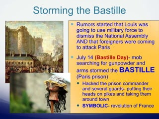 Storming the Bastille
 Rumors started that Louis was
going to use military force to
dismiss the National Assembly
AND that foreigners were coming
to attack Paris
 July 14 (Bastille Day)- mob
searching for gunpowder and
arms stormed the BASTILLE
(Paris prison)
 Hacked the prison commander
and several guards- putting their
heads on pikes and taking them
around town
 SYMBOLIC- revolution of France
 