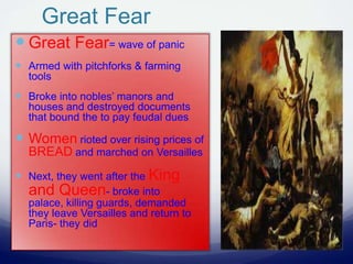 Great Fear
 Great Fear= wave of panic
 Armed with pitchforks & farming
tools
 Broke into nobles’ manors and
houses and destroyed documents
that bound the to pay feudal dues
 Women rioted over rising prices of
BREAD and marched on Versailles
 Next, they went after the King
and Queen- broke into
palace, killing guards, demanded
they leave Versailles and return to
Paris- they did
 