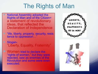 The Rights of Man
 National Assembly adopted the
Rights of Man and of the Citizen=
a statement of revolutionary
ideas, that reflected the
Declaration of Independence
 “life, liberty, property, security, resis
tance to oppression…”
 Slogan-
“Liberty, Equality, Fraternity”
 Women tried to declare the
“rights of women,” but they were
rejected, saw as enemies of the
Revolution and some were even
executed.
 