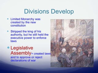 Divisions Develop
 Limited Monarchy was
created by the new
constitution
 Stripped the king of his
authority, but he still held the
executive power to enforce
laws
 Legislative
Assembly= created laws
and to approve or reject
declarations of war
 