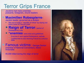 Terror Grips France
 Jacobins had many enemies:
peasants, foreigners, church leaders
 Maximilien Robespierre=
Jacobin leader, governed as a dictator
 Set out to build a “ republic of virtue” by wiping out
every trace of France’s past
 Reign of Terror= period of
Robespierre’s rule
 “enemies” were tried and guillotined
 Enemies went against Robespierre, radicals
 Justified that he was returning France to a virtuous
state
 Famous victims: George Danton
(member of National Convention), Marie
Antoinette
 40,000 killed during the reign of terror
 