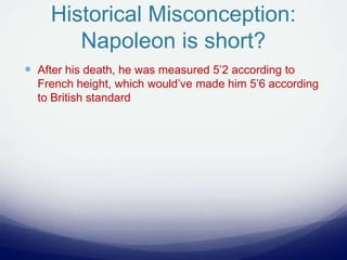 Historical Misconception:
Napoleon is short?
 After his death, he was measured 5’2 according to
French height, which would’ve made him 5’6 according
to British standard
 