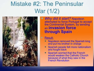 Mistake #2: The Peninsular
War (1/2)
 Why did it start? Napoleon
attempted to force Portugal to accept
the Continental System, by sending
an invasion force
through Spain
 Result:
 Napoleon removed the Spanish king
and put his brother in charge
 Spanish people felt more nationalism
and fought back
 Spanish worried that the French
would weaken the Catholic Church
because of what they saw in the
French Revolution
 