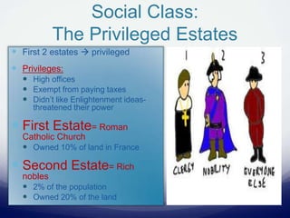Social Class:
The Privileged Estates
 First 2 estates  privileged
 Privileges:
 High offices
 Exempt from paying taxes
 Didn’t like Enlightenment ideas-
threatened their power
 First Estate= Roman
Catholic Church
 Owned 10% of land in France
 Second Estate= Rich
nobles
 2% of the population
 Owned 20% of the land
 