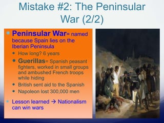 Mistake #2: The Peninsular
War (2/2)
 Peninsular War= named
because Spain lies on the
Iberian Peninsula
 How long? 6 years
 Guerillas= Spanish peasant
fighters, worked in small groups
and ambushed French troops
while hiding
 British sent aid to the Spanish
 Napoleon lost 300,000 men
 Lesson learned  Nationalism
can win wars
 