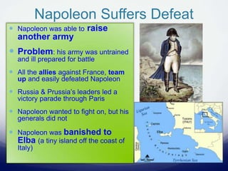 Napoleon Suffers Defeat
 Napoleon was able to raise
another army
 Problem: his army was untrained
and ill prepared for battle
 All the allies against France, team
up and easily defeated Napoleon
 Russia & Prussia’s leaders led a
victory parade through Paris
 Napoleon wanted to fight on, but his
generals did not
 Napoleon was banished to
Elba (a tiny island off the coast of
Italy)
 