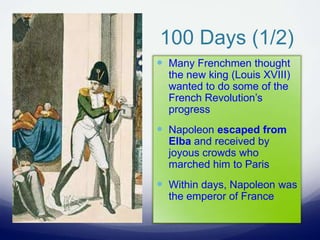 100 Days (1/2)
 Many Frenchmen thought
the new king (Louis XVIII)
wanted to do some of the
French Revolution’s
progress
 Napoleon escaped from
Elba and received by
joyous crowds who
marched him to Paris
 Within days, Napoleon was
the emperor of France
 