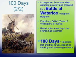 100 Days
(2/2)
 In response, European allies
gathered an army and prepared
for a Battle at
Waterloo (village of
Belgium)
 French vs. British (Duke of
Wellington) & Prussia
 Result: after a few days, the
French had to retreat
100 Days= Napoleon
last effort for power, disposing
the king and becoming emperor
 
