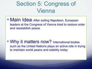 Section 5: Congress of
Vienna
Main Idea: After exiling Napoleon, European
leaders at the Congress of Vienna tried to restore order
and reestablish peace
Why it matters now? International bodies
such as the United Nations plays an active role in trying
to maintain world peace and stability today
 