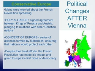 Political
Changes
AFTER
Vienna
Conservative Europe
•Many were worried about the French
Revolution spreading
•HOLY ALLIANCE= signed agreement
between Kings of Prussia and Austria,
pledging to relations with other Christian
nations
•CONCERT OF EUROPE= series of
alliances formed by Metternich, ensuring
that nation’s would protect each other
•Despite their best efforts, the French
Revolution had made it’s impact and
given Europe it’s first dose of democracy
 