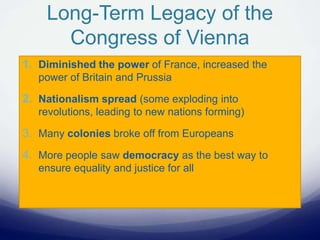 Long-Term Legacy of the
Congress of Vienna
1. Diminished the power of France, increased the
power of Britain and Prussia
2. Nationalism spread (some exploding into
revolutions, leading to new nations forming)
3. Many colonies broke off from Europeans
4. More people saw democracy as the best way to
ensure equality and justice for all
 