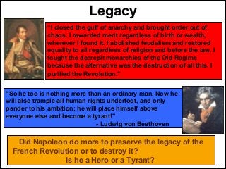 Legacy
“I closed the gulf of anarchy and brought order out of
chaos. I rewarded merit regardless of birth or wealth,
wherever I found it. I abolished feudalism and restored
equality to all regardless of religion and before the law. I
fought the decrepit monarchies of the Old Regime
because the alternative was the destruction of all this. I
purified the Revolution.”
Did Napoleon do more to preserve the legacy of the
French Revolution or to destroy it?
Is he a Hero or a Tyrant?
"So he too is nothing more than an ordinary man. Now he
will also trample all human rights underfoot, and only
pander to his ambition; he will place himself above
everyone else and become a tyrant!"
- Ludwig von Beethoven
 