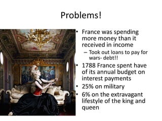 Problems!
   • France was spending
     more money than it
     received in income
      – Took out loans to pay for
        wars- debt!!
   • 1788 France spent have
     of its annual budget on
     interest payments
   • 25% on military
   • 6% on the extravagant
     lifestyle of the king and
     queen
 