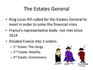 The Estates General
• King Louis XVI called for the Estates General to
  meet in order to solve the financial crisis
• France’s representative body- not met since
  1614
• Divided France into 3 orders:
  – 1st Estate: The clergy
  – 2nd Estate: Nobility
  – 3rd Estate: Commoners
 