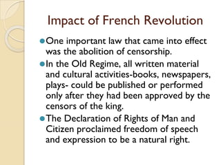 Impact of French Revolution
⚫One important law that came into effect
was the abolition of censorship.
⚫In the Old Regime, all written material
and cultural activities-books, newspapers,
plays- could be published or performed
only after they had been approved by the
censors of the king.
⚫The Declaration of Rights of Man and
Citizen proclaimed freedom of speech
and expression to be a natural right.
 