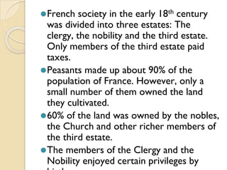 ⚫French society in the early 18th century
was divided into three estates: The
clergy, the nobility and the third estate.
Only members of the third estate paid
taxes.
⚫Peasants made up about 90% of the
population of France. However, only a
small number of them owned the land
they cultivated.
⚫60% of the land was owned by the nobles,
the Church and other richer members of
the third estate.
⚫The members of the Clergy and the
Nobility enjoyed certain privileges by
 