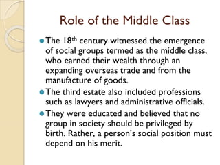 Role of the Middle Class
⚫The 18th century witnessed the emergence
of social groups termed as the middle class,
who earned their wealth through an
expanding overseas trade and from the
manufacture of goods.
⚫The third estate also included professions
such as lawyers and administrative officials.
⚫They were educated and believed that no
group in society should be privileged by
birth. Rather, a person’s social position must
depend on his merit.
 